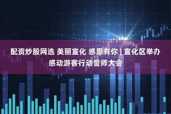 配资炒股网选 美丽宣化 感恩有你 | 宣化区举办感动游客行动誓师大会