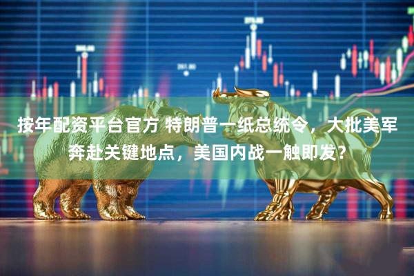 按年配资平台官方 特朗普一纸总统令，大批美军奔赴关键地点，美国内战一触即发？
