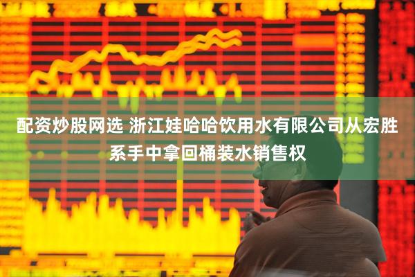 配资炒股网选 浙江娃哈哈饮用水有限公司从宏胜系手中拿回桶装水销售权