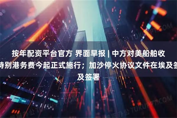 按年配资平台官方 界面早报 | 中方对美船舶收取特别港务费今起正式施行；加沙停火协议文件在埃及签署