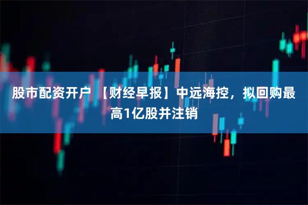股市配资开户 【财经早报】中远海控，拟回购最高1亿股并注销