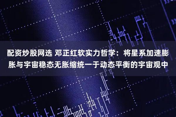 配资炒股网选 邓正红软实力哲学：将星系加速膨胀与宇宙稳态无胀缩统一于动态平衡的宇宙观中