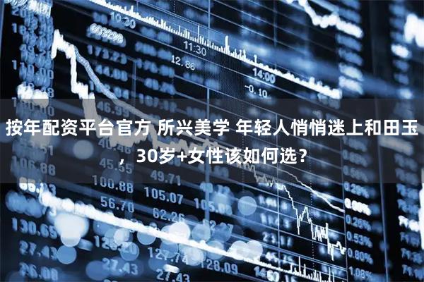 按年配资平台官方 所兴美学 年轻人悄悄迷上和田玉，30岁+女性该如何选？