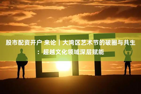 股市配资开户 来论｜大湾区艺术节的破圈与共生：超越文化领域深层赋能