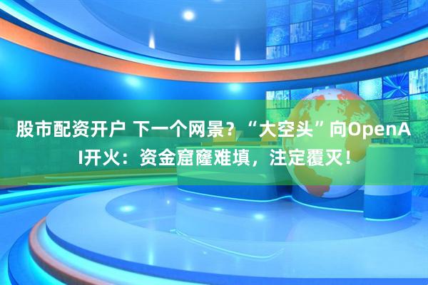 股市配资开户 下一个网景？“大空头”向OpenAI开火：资金窟窿难填，注定覆灭！