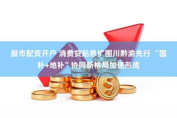 股市配资开户 消费贷贴息扩围川黔渝先行 “国补+地补”协同新格局加速形成
