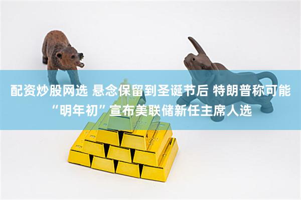配资炒股网选 悬念保留到圣诞节后 特朗普称可能“明年初”宣布美联储新任主席人选