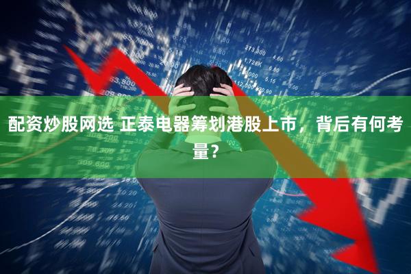 配资炒股网选 正泰电器筹划港股上市，背后有何考量？