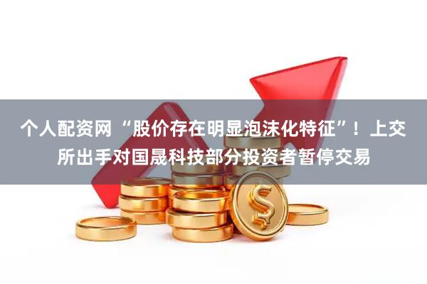 个人配资网 “股价存在明显泡沫化特征”！上交所出手对国晟科技部分投资者暂停交易