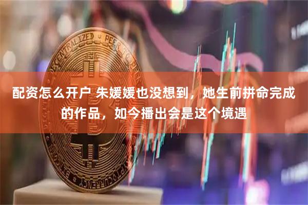 配资怎么开户 朱媛媛也没想到，她生前拼命完成的作品，如今播出会是这个境遇