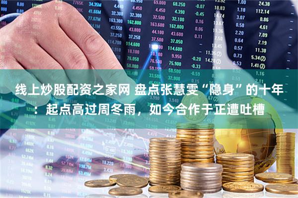 线上炒股配资之家网 盘点张慧雯“隐身”的十年：起点高过周冬雨，如今合作于正遭吐槽