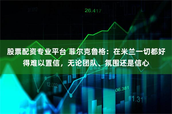 股票配资专业平台 菲尔克鲁格：在米兰一切都好得难以置信，无论团队、氛围还是信心