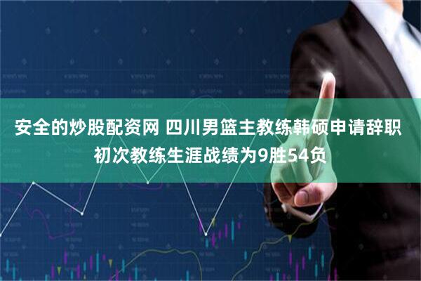 安全的炒股配资网 四川男篮主教练韩硕申请辞职 初次教练生涯战绩为9胜54负