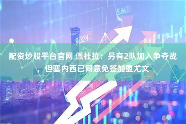 配资炒股平台官网 佩杜拉：另有2队加入争夺战，但塞内西已同意免签加盟尤文