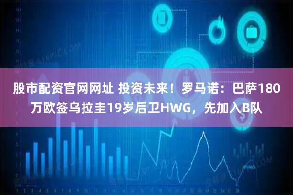 股市配资官网网址 投资未来！罗马诺：巴萨180万欧签乌拉圭19岁后卫HWG，先加入B队