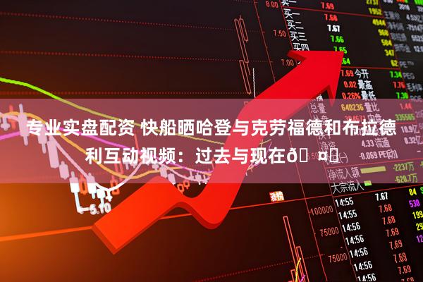 专业实盘配资 快船晒哈登与克劳福德和布拉德利互动视频：过去与现在🤝