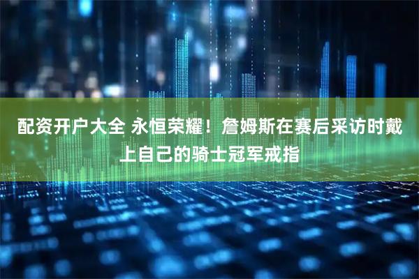配资开户大全 永恒荣耀！詹姆斯在赛后采访时戴上自己的骑士冠军戒指