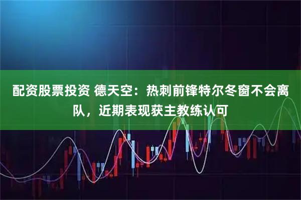 配资股票投资 德天空：热刺前锋特尔冬窗不会离队，近期表现获主教练认可