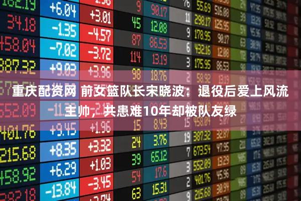 重庆配资网 前女篮队长宋晓波：退役后爱上风流主帅，共患难10年却被队友绿