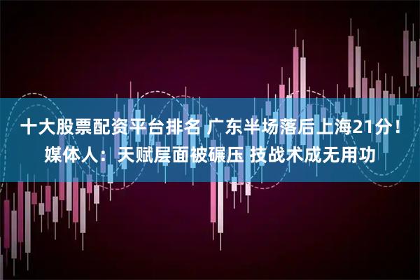 十大股票配资平台排名 广东半场落后上海21分！媒体人：天赋层面被碾压 技战术成无用功