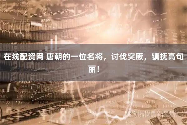 在线配资网 唐朝的一位名将，讨伐突厥，镇抚高句丽！