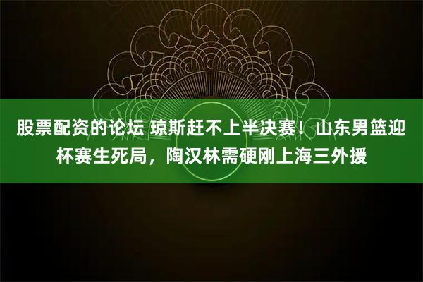 股票配资的论坛 琼斯赶不上半决赛！山东男篮迎杯赛生死局，陶汉林需硬刚上海三外援