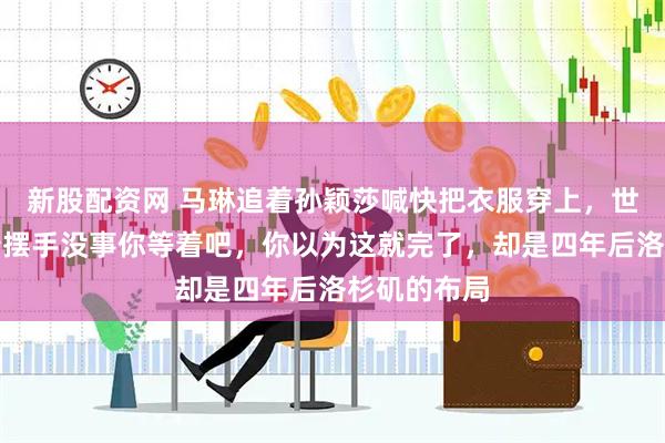 新股配资网 马琳追着孙颖莎喊快把衣服穿上，世界第一笑着摆手没事你等着吧，你以为这就完了，却是四年后洛杉矶的布局