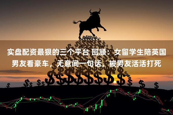 实盘配资最狠的三个平台 回顾：女留学生陪英国男友看豪车，无意间一句话，被男友活活打死