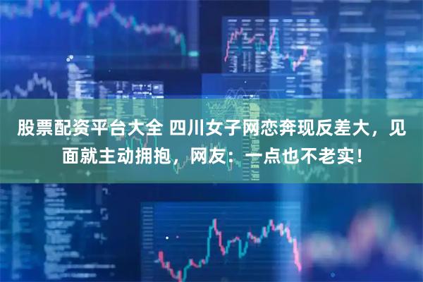 股票配资平台大全 四川女子网恋奔现反差大，见面就主动拥抱，网友：一点也不老实！