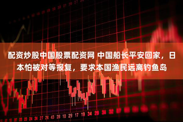 配资炒股中国股票配资网 中国船长平安回家，日本怕被对等报复，要求本国渔民远离钓鱼岛