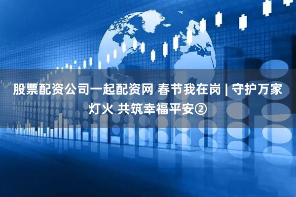 股票配资公司一起配资网 春节我在岗 | 守护万家灯火 共筑幸福平安②