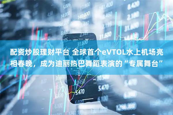 配资炒股理财平台 全球首个eVTOL水上机场亮相春晚，成为迪丽热巴舞蹈表演的“专属舞台”