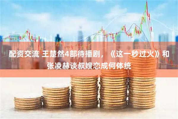 配资交流 王楚然4部待播剧，《这一秒过火》和张凌赫谈叔嫂恋成何体统