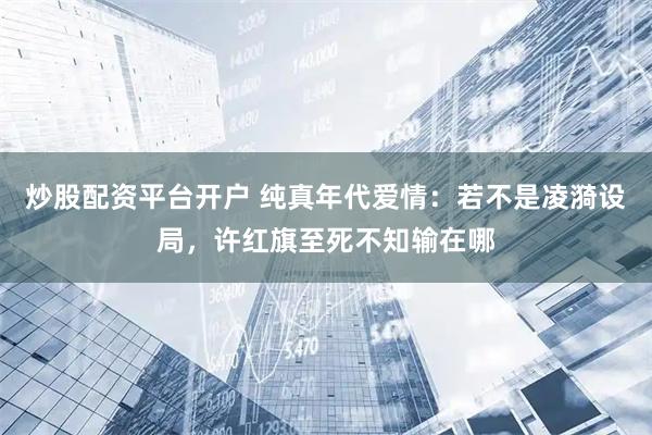 炒股配资平台开户 纯真年代爱情：若不是凌漪设局，许红旗至死不知输在哪