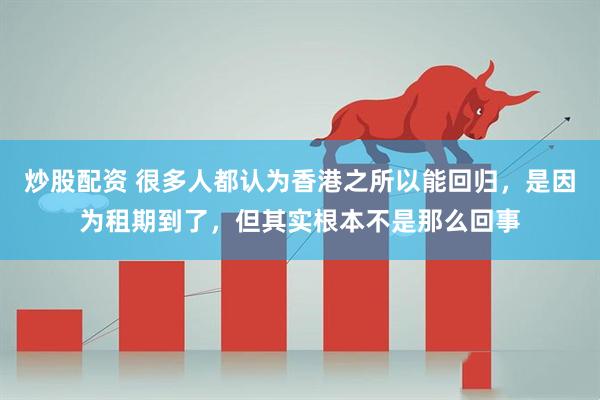 炒股配资 很多人都认为香港之所以能回归，是因为租期到了，但其实根本不是那么回事