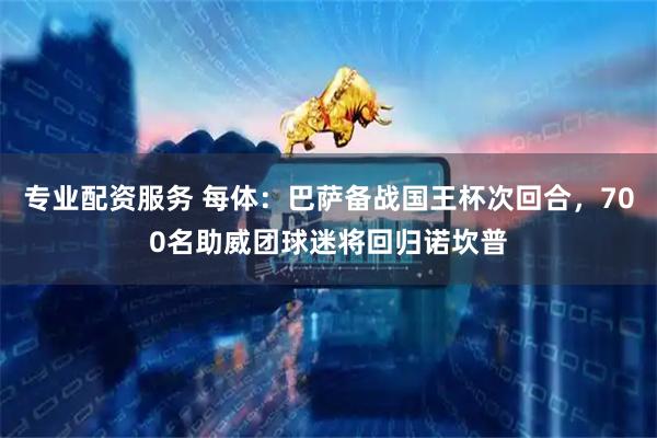专业配资服务 每体：巴萨备战国王杯次回合，700名助威团球迷将回归诺坎普