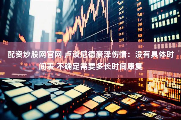 配资炒股网官网 卢谈尼德豪泽伤情：没有具体时间表 不确定需要多长时间康复