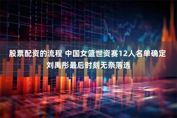 股票配资的流程 中国女篮世资赛12人名单确定 刘禹彤最后时刻无奈落选