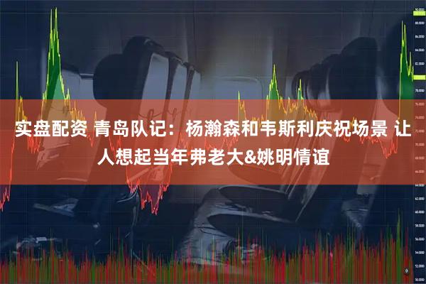 实盘配资 青岛队记：杨瀚森和韦斯利庆祝场景 让人想起当年弗老大&姚明情谊