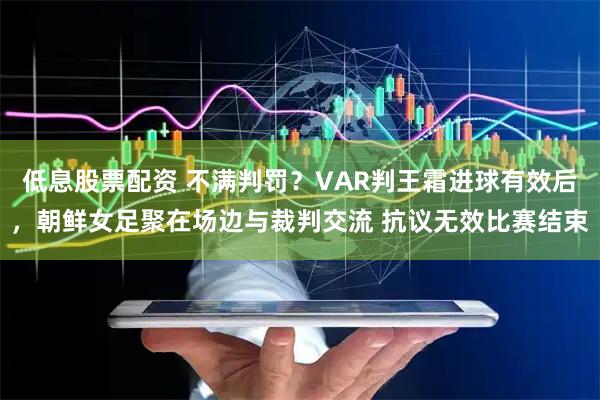 低息股票配资 不满判罚？VAR判王霜进球有效后，朝鲜女足聚在场边与裁判交流 抗议无效比赛结束
