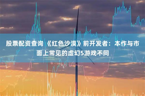 股票配资查询 《红色沙漠》前开发者：本作与市面上常见的虚幻5游戏不同