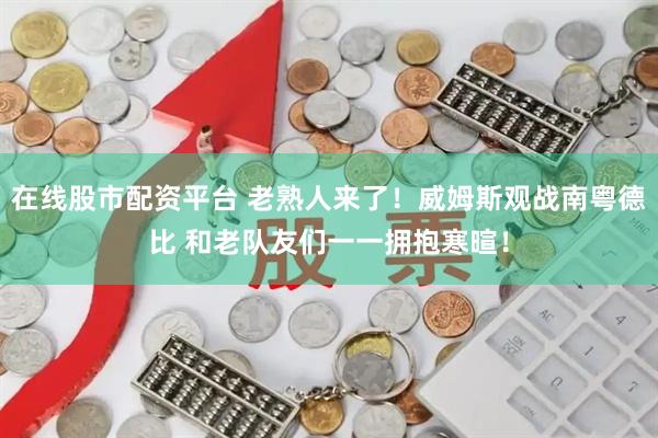 在线股市配资平台 老熟人来了！威姆斯观战南粤德比 和老队友们一一拥抱寒暄！
