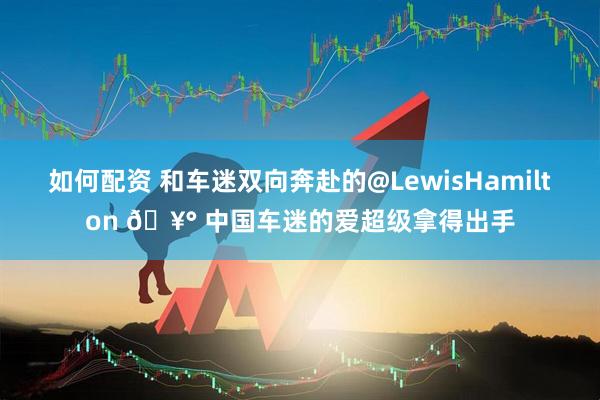 如何配资 和车迷双向奔赴的@LewisHamilton 🥰 中国车迷的爱超级拿得出手