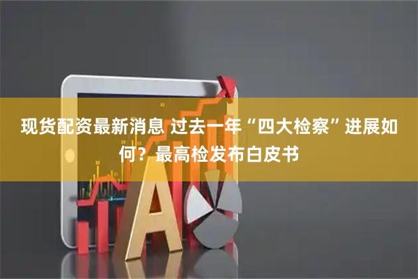 现货配资最新消息 过去一年“四大检察”进展如何？最高检发布白皮书
