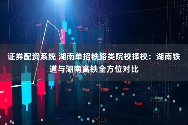 证券配资系统 湖南单招铁路类院校择校：湖南铁道与湖南高铁全方位对比