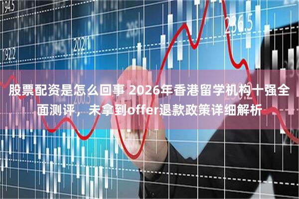 股票配资是怎么回事 2026年香港留学机构十强全面测评，未拿到offer退款政策详细解析