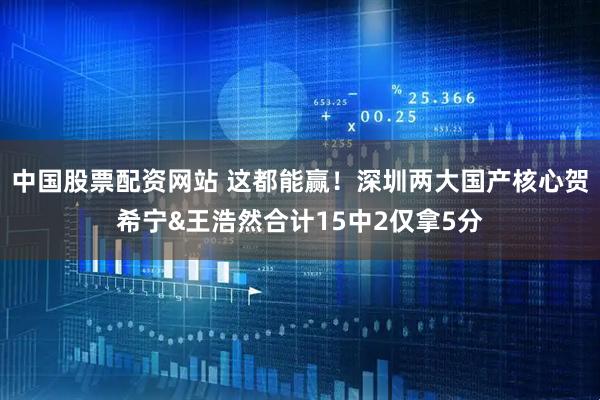 中国股票配资网站 这都能赢！深圳两大国产核心贺希宁&王浩然合计15中2仅拿5分