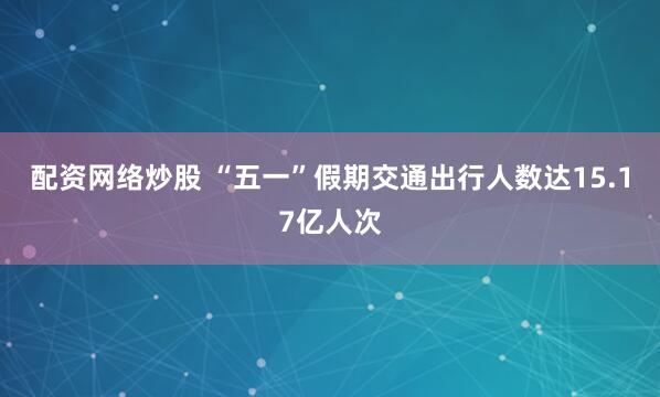 配资网络炒股 “五一”假期交通出行人数达15.17亿人次